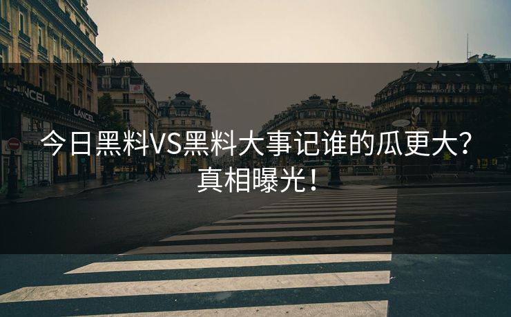 今日黑料VS黑料大事记谁的瓜更大？真相曝光！