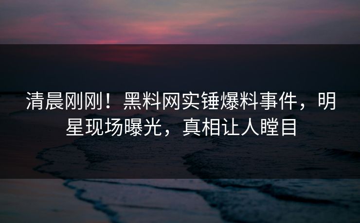 清晨刚刚！黑料网实锤爆料事件，明星现场曝光，真相让人瞠目