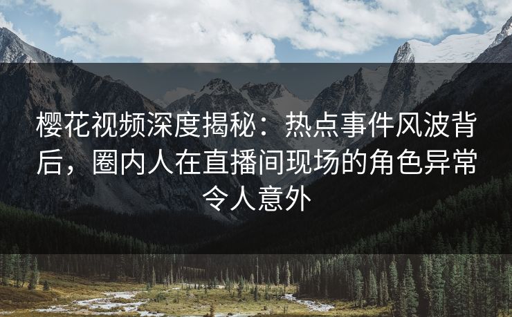 樱花视频深度揭秘：热点事件风波背后，圈内人在直播间现场的角色异常令人意外