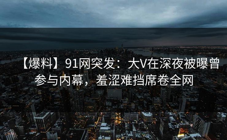 【爆料】91网突发：大V在深夜被曝曾参与内幕，羞涩难挡席卷全网