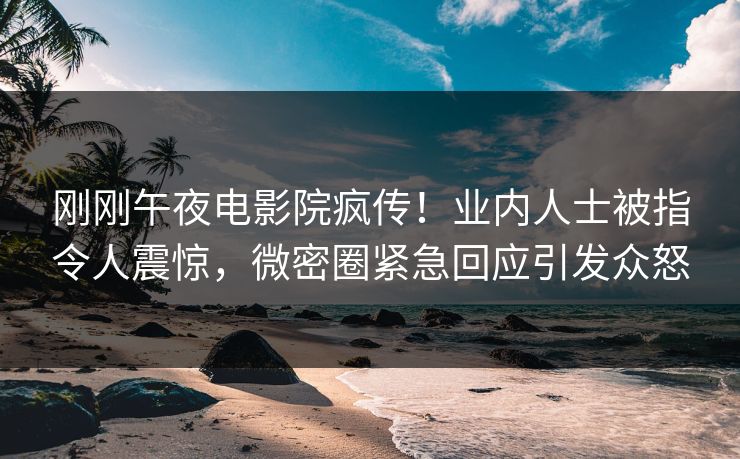 刚刚午夜电影院疯传！业内人士被指令人震惊，微密圈紧急回应引发众怒