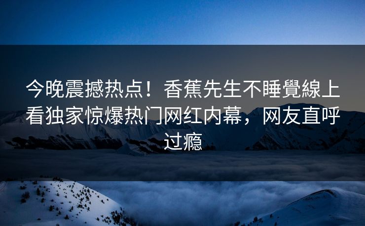 今晚震撼热点！香蕉先生不睡覺線上看独家惊爆热门网红内幕，网友直呼过瘾