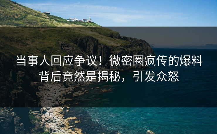 当事人回应争议！微密圈疯传的爆料背后竟然是揭秘，引发众怒