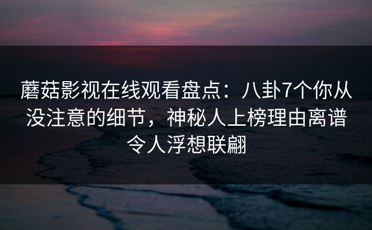 蘑菇影视在线观看盘点：八卦7个你从没注意的细节，神秘人上榜理由离谱令人浮想联翩