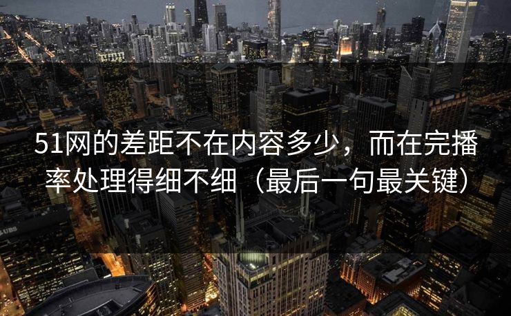 51网的差距不在内容多少，而在完播率处理得细不细（最后一句最关键）