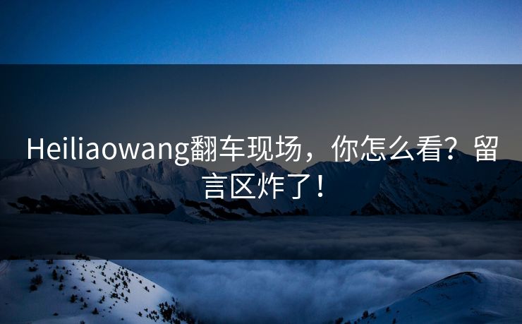 Heiliaowang翻车现场，你怎么看？留言区炸了！