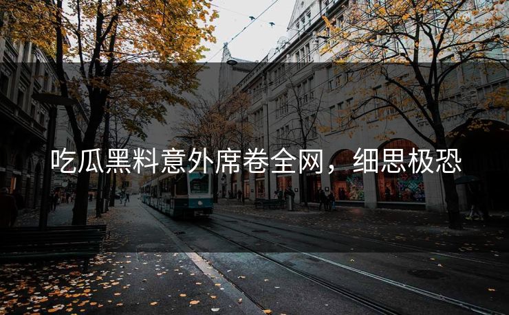 吃瓜黑料意外席卷全网，细思极恐