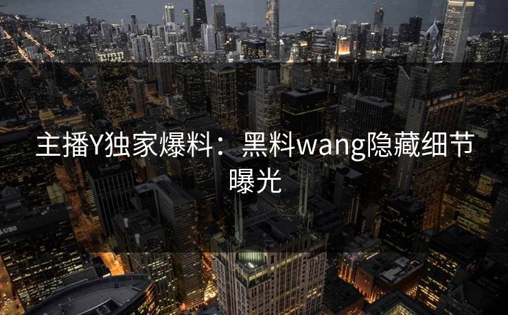 主播Y独家爆料：黑料wang隐藏细节曝光