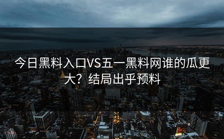 今日黑料入口VS五一黑料网谁的瓜更大？结局出乎预料