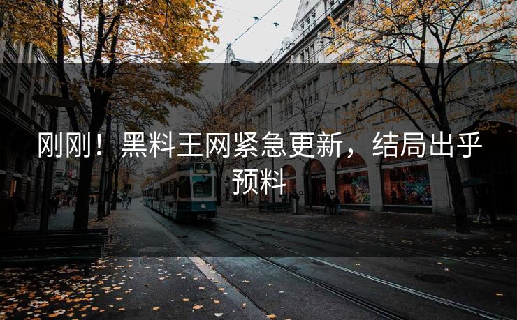 刚刚！黑料王网紧急更新，结局出乎预料
