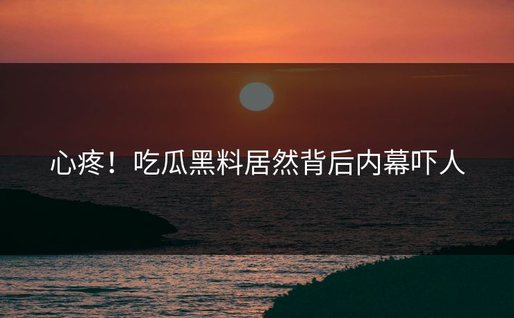心疼！吃瓜黑料居然背后内幕吓人