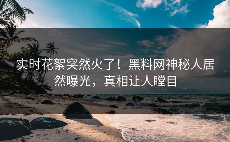 实时花絮突然火了！黑料网神秘人居然曝光，真相让人瞠目