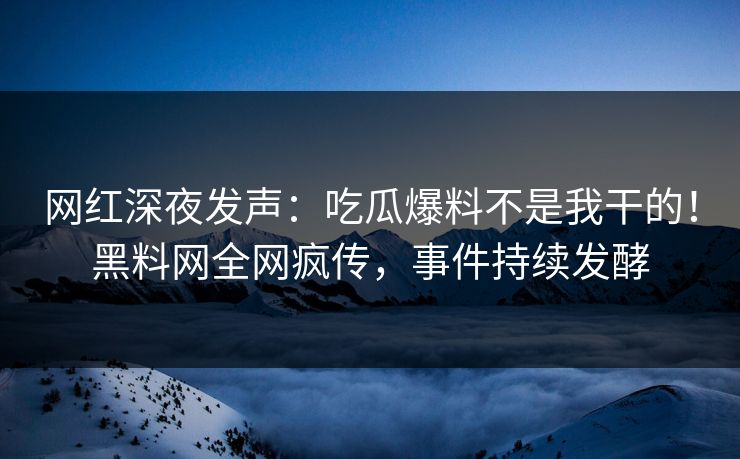 网红深夜发声：吃瓜爆料不是我干的！黑料网全网疯传，事件持续发酵