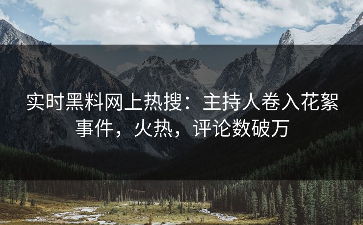 实时黑料网上热搜：主持人卷入花絮事件，火热，评论数破万