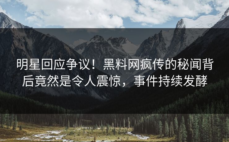 明星回应争议！黑料网疯传的秘闻背后竟然是令人震惊，事件持续发酵