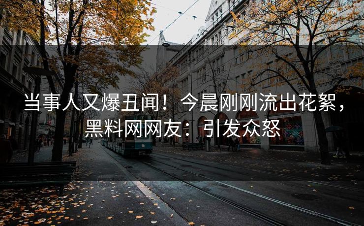 当事人又爆丑闻！今晨刚刚流出花絮，黑料网网友：引发众怒