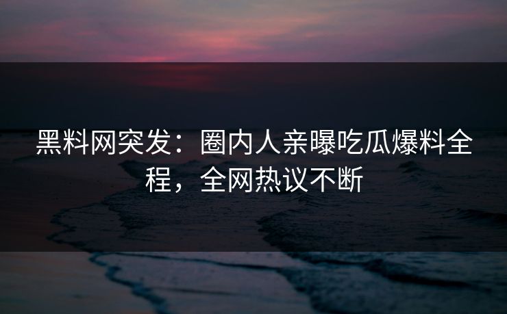 黑料网突发：圈内人亲曝吃瓜爆料全程，全网热议不断