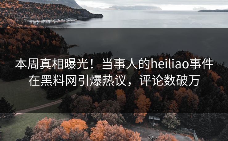 本周真相曝光！当事人的heiliao事件在黑料网引爆热议，评论数破万