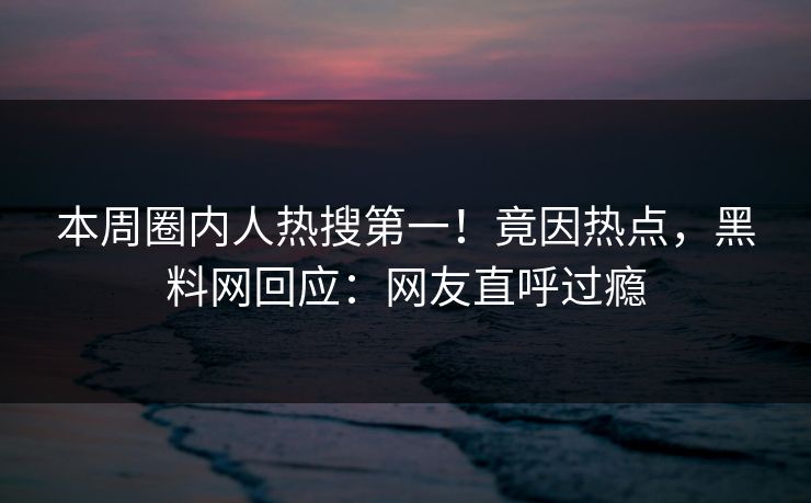 本周圈内人热搜第一！竟因热点，黑料网回应：网友直呼过瘾