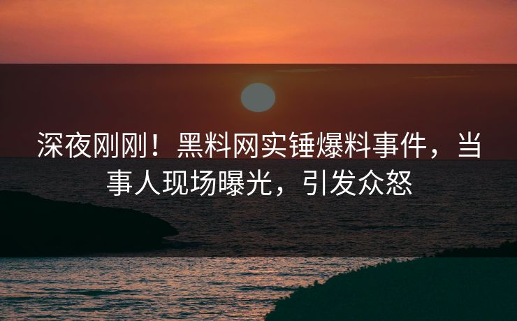 深夜刚刚！黑料网实锤爆料事件，当事人现场曝光，引发众怒