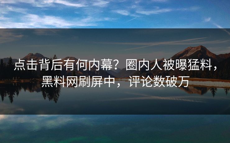 点击背后有何内幕？圈内人被曝猛料，黑料网刷屏中，评论数破万