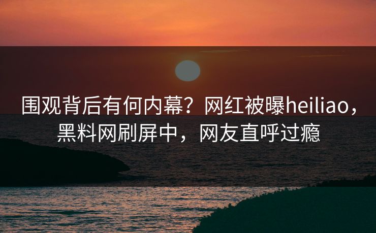 围观背后有何内幕？网红被曝heiliao，黑料网刷屏中，网友直呼过瘾