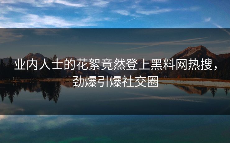 业内人士的花絮竟然登上黑料网热搜，劲爆引爆社交圈