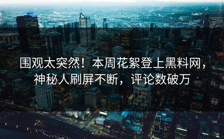 围观太突然！本周花絮登上黑料网，神秘人刷屏不断，评论数破万