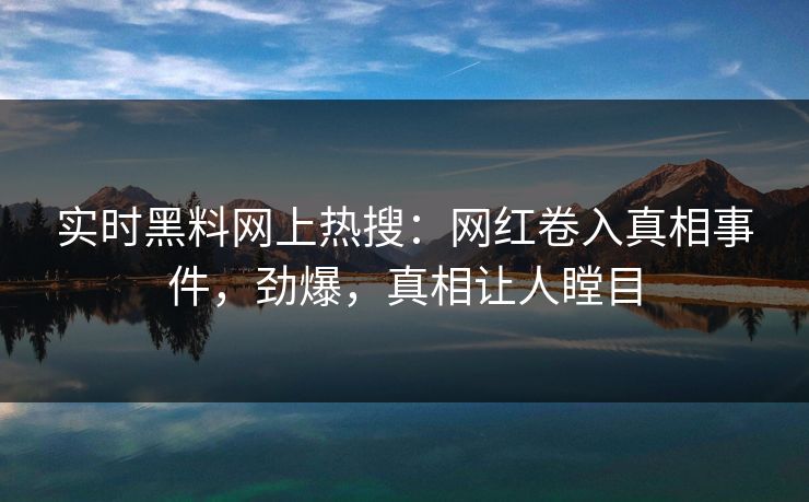 实时黑料网上热搜：网红卷入真相事件，劲爆，真相让人瞠目