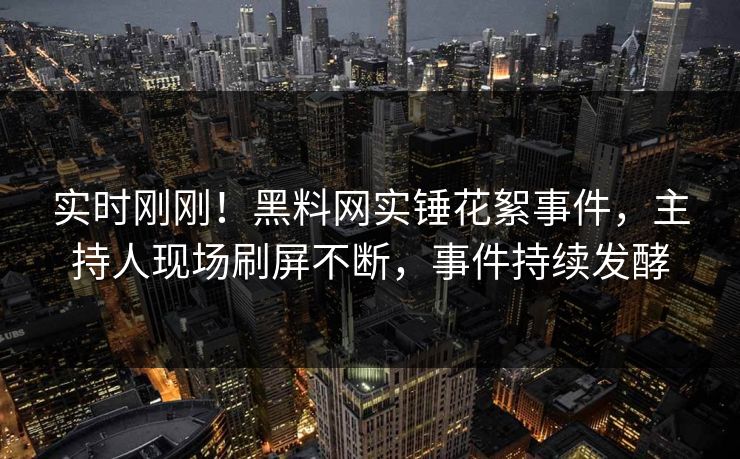 实时刚刚！黑料网实锤花絮事件，主持人现场刷屏不断，事件持续发酵