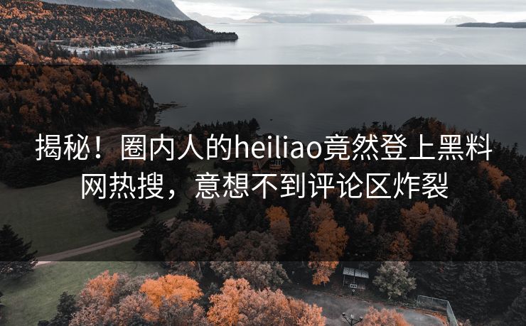 揭秘！圈内人的heiliao竟然登上黑料网热搜，意想不到评论区炸裂