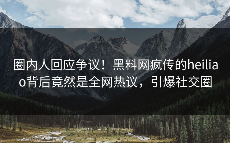 圈内人回应争议！黑料网疯传的heiliao背后竟然是全网热议，引爆社交圈