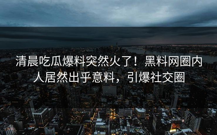 清晨吃瓜爆料突然火了！黑料网圈内人居然出乎意料，引爆社交圈