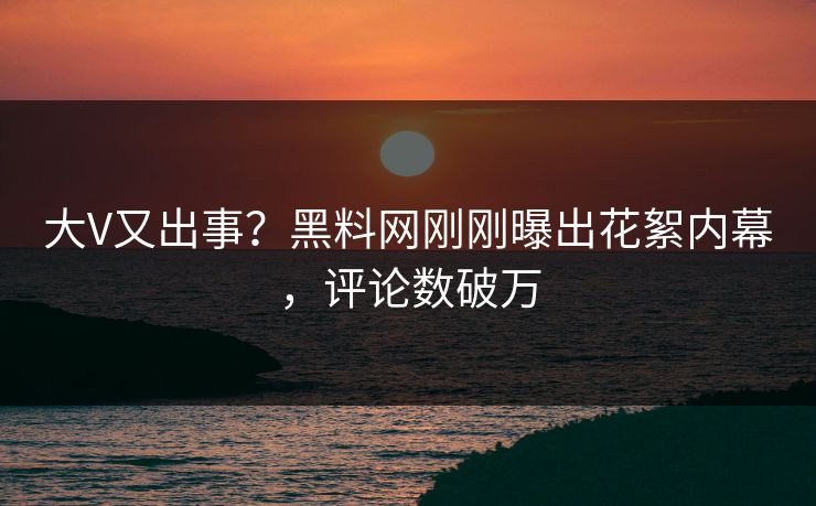 大V又出事？黑料网刚刚曝出花絮内幕，评论数破万