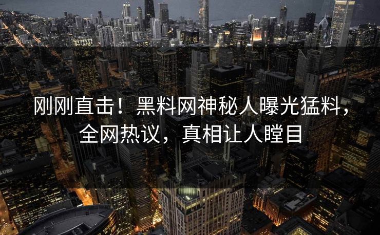 刚刚直击！黑料网神秘人曝光猛料，全网热议，真相让人瞠目