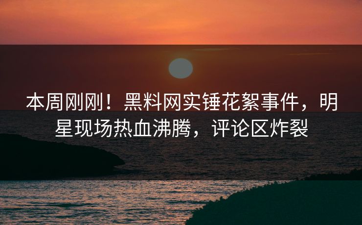 本周刚刚！黑料网实锤花絮事件，明星现场热血沸腾，评论区炸裂
