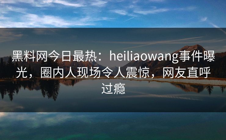 黑料网今日最热：heiliaowang事件曝光，圈内人现场令人震惊，网友直呼过瘾