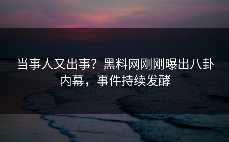 当事人又出事？黑料网刚刚曝出八卦内幕，事件持续发酵