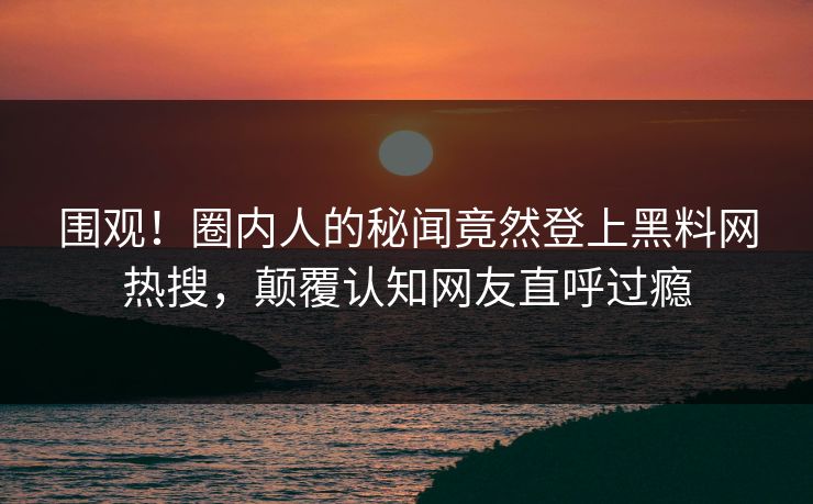 围观！圈内人的秘闻竟然登上黑料网热搜，颠覆认知网友直呼过瘾
