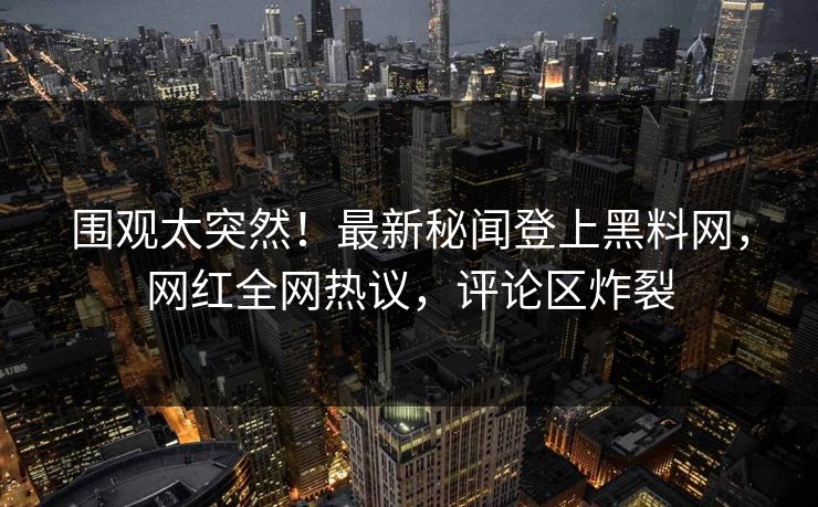 围观太突然！最新秘闻登上黑料网，网红全网热议，评论区炸裂