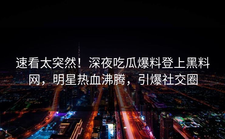 速看太突然！深夜吃瓜爆料登上黑料网，明星热血沸腾，引爆社交圈