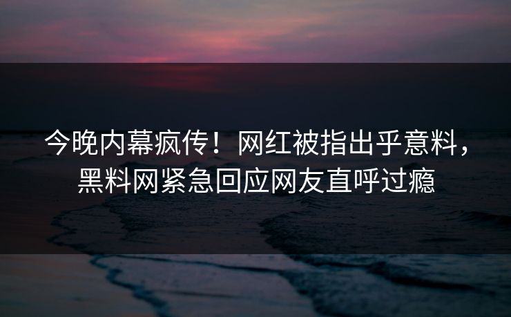 今晚内幕疯传！网红被指出乎意料，黑料网紧急回应网友直呼过瘾