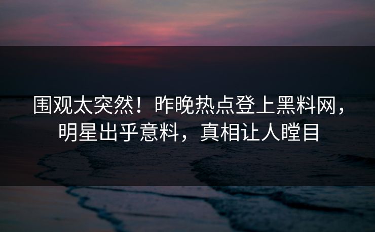 围观太突然！昨晚热点登上黑料网，明星出乎意料，真相让人瞠目