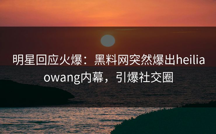 明星回应火爆：黑料网突然爆出heiliaowang内幕，引爆社交圈