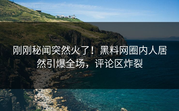 刚刚秘闻突然火了！黑料网圈内人居然引爆全场，评论区炸裂