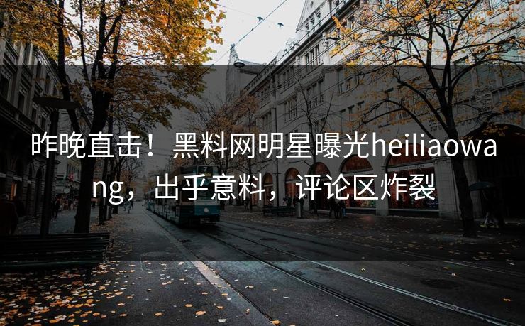 昨晚直击！黑料网明星曝光heiliaowang，出乎意料，评论区炸裂