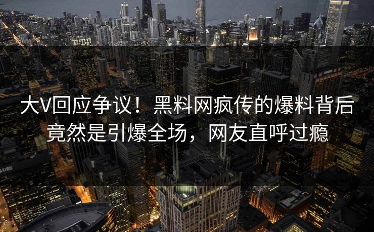 大V回应争议！黑料网疯传的爆料背后竟然是引爆全场，网友直呼过瘾
