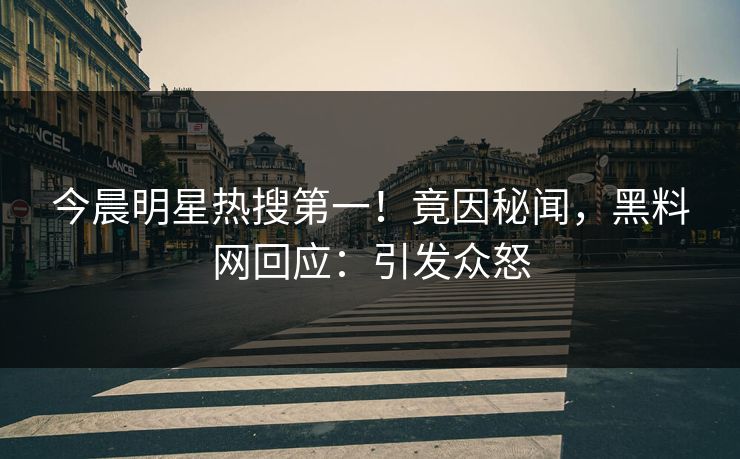 今晨明星热搜第一！竟因秘闻，黑料网回应：引发众怒