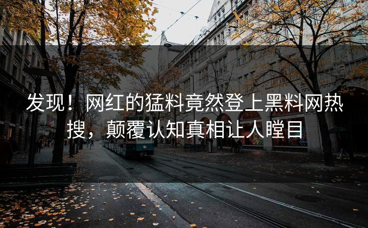发现！网红的猛料竟然登上黑料网热搜，颠覆认知真相让人瞠目