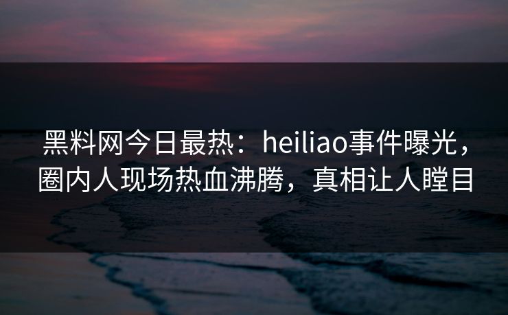 黑料网今日最热:heiliao事件曝光,圈内人现场热血沸腾,真相让人瞠目